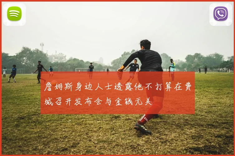 詹姆斯身边人士透露他不打算在费城召开发布会与金钱无关