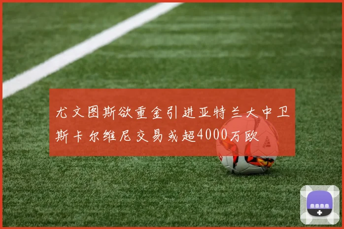 尤文图斯欲重金引进亚特兰大中卫斯卡尔维尼交易或超4000万欧