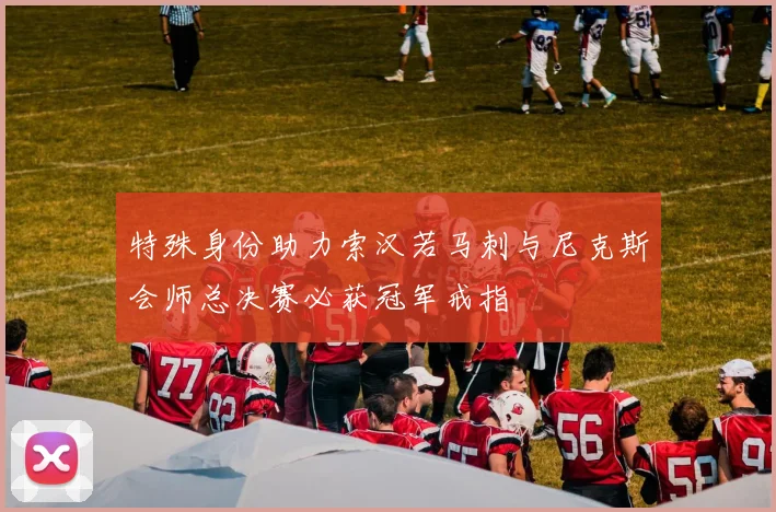 特殊身份助力索汉若马刺与尼克斯会师总决赛必获冠军戒指
