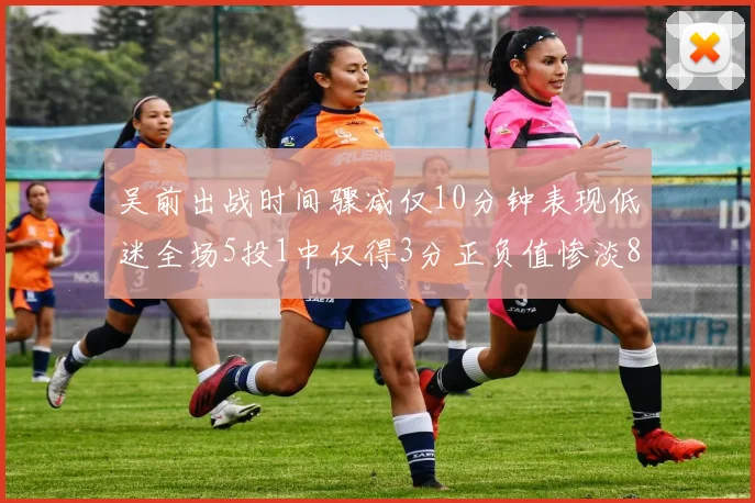吴前出战时间骤减仅10分钟表现低迷全场5投1中仅得3分正负值惨淡8