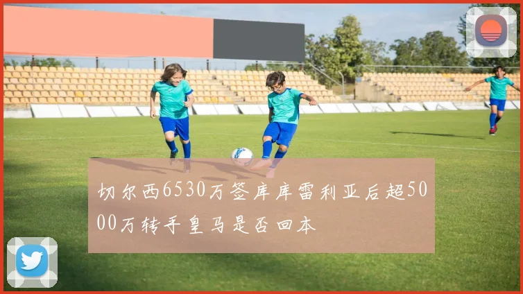 切尔西6530万签库库雷利亚后超5000万转手皇马是否回本