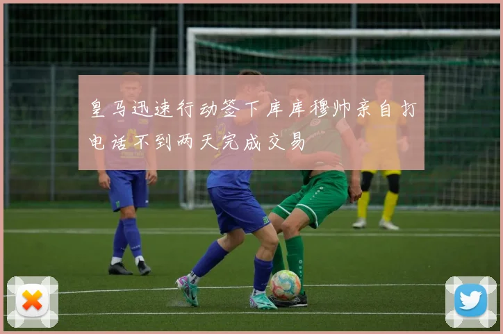 皇马迅速行动签下库库穆帅亲自打电话不到两天完成交易