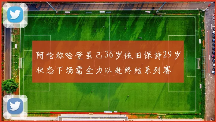 阿伦称哈登虽已36岁依旧保持29岁状态下场需全力以赴终结系列赛