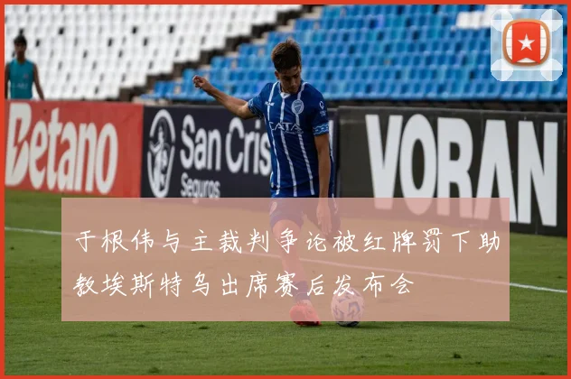 于根伟与主裁判争论被红牌罚下助教埃斯特乌出席赛后发布会