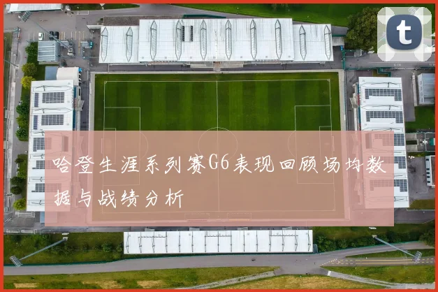 哈登生涯系列赛G6表现回顾场均数据与战绩分析