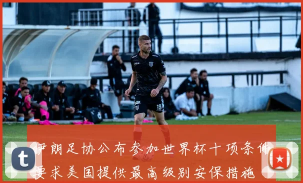 伊朗足协公布参加世界杯十项条件要求美国提供最高级别安保措施