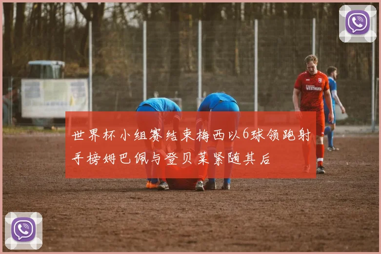 世界杯小组赛结束梅西以6球领跑射手榜姆巴佩与登贝莱紧随其后