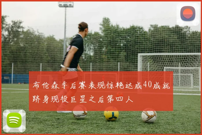 布伦森季后赛表现惊艳达成40成就跻身现役巨星之后第四人