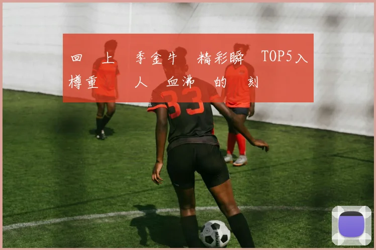 回顧上賽季金牛隊精彩瞬間TOP5入樽重溫讓人熱血沸騰的時刻