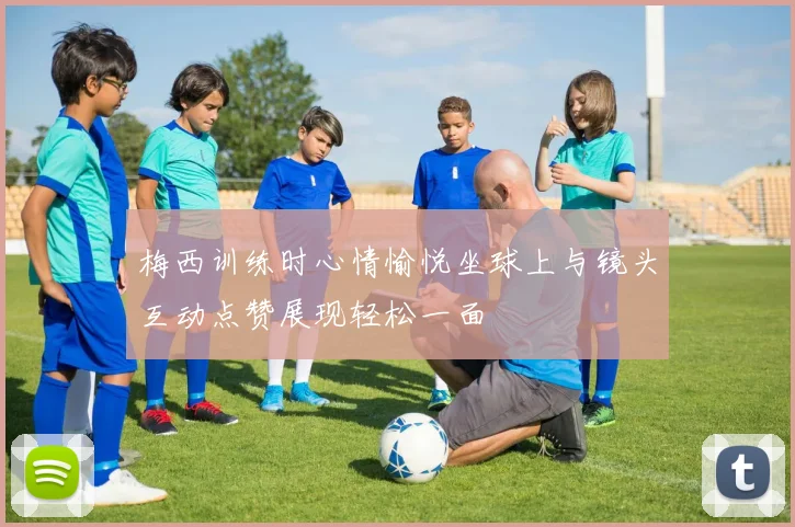 梅西训练时心情愉悦坐球上与镜头互动点赞展现轻松一面