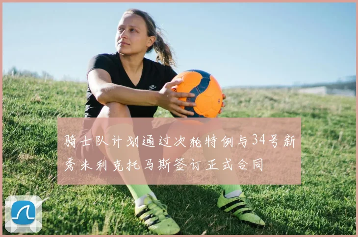 骑士队计划通过次轮特例与34号新秀米利克托马斯签订正式合同