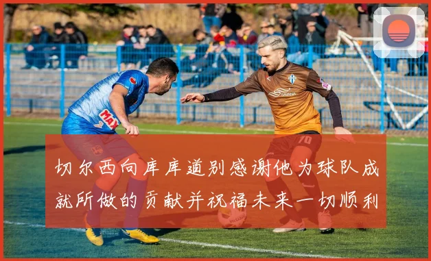 切尔西向库库道别感谢他为球队成就所做的贡献并祝福未来一切顺利
