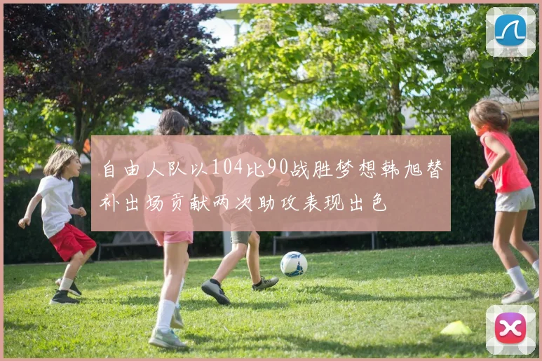 自由人队以104比90战胜梦想韩旭替补出场贡献两次助攻表现出色