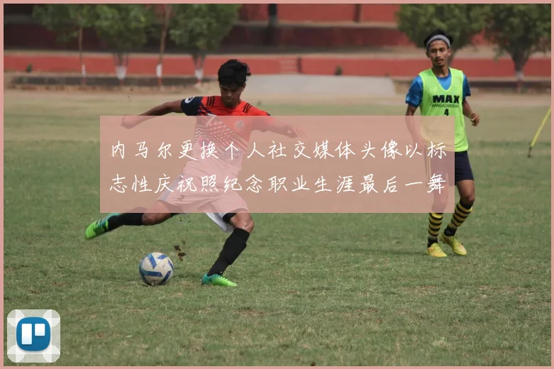 内马尔更换个人社交媒体头像以标志性庆祝照纪念职业生涯最后一舞