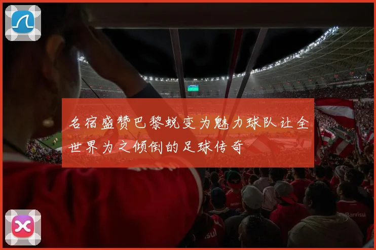 名宿盛赞巴黎蜕变为魅力球队让全世界为之倾倒的足球传奇