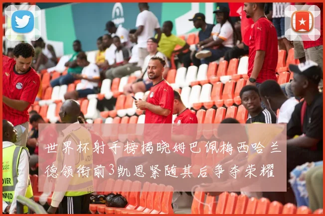 世界杯射手榜揭晓姆巴佩梅西哈兰德领衔前3凯恩紧随其后争夺荣耀