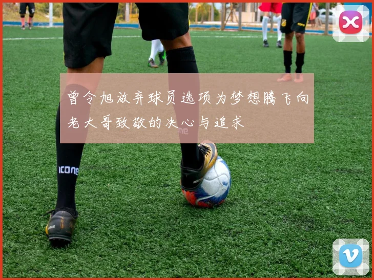 曾令旭放弃球员选项为梦想腾飞向老大哥致敬的决心与追求