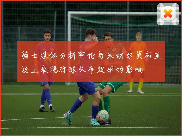 骑士媒体分析阿伦与米切尔莫布里场上表现对球队净效率的影响