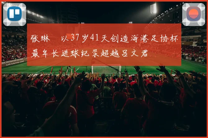 张琳芃以37岁41天创造海港足协杯最年长进球纪录超越吕文君